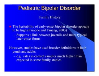 Pediatric Bipolar Disorder
                     Family History

  The heritability of early-onset bipolar disorder appears
  to be high (Faraone and Tsuang, 2003)
   – Supports a link between juvenile and more typical
     later-onset forms

However, studies have used broader definitions in both
 youth and adults
  – e.g., rates in control samples much higher than
    expected in some family studies
 