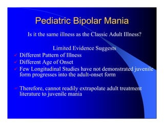 Pediatric Bipolar Mania
   Is it the same illness as the Classic Adult Illness?

               Limited Evidence Suggests
Different Pattern of Illness
Different Age of Onset
Few Longitudinal Studies have not demonstrated juvenile
form progresses into the adult-onset form

Therefore, cannot readily extrapolate adult treatment
literature to juvenile mania
 