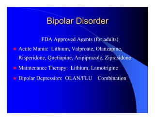Bipolar Disorder
          FDA Approved Agents (for adults)
Acute Mania: Lithium, Valproate, Olanzapine,
Risperidone, Quetiapine, Aripiprazole, Ziprasidone
Maintenance Therapy: Lithium, Lamotrigine
Bipolar Depression: OLAN/FLU Combination
 