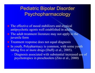 Pediatric Bipolar Disorder
        Psychopharmacology

The effective of mood stabilizers and atypical
antipsychotic agents well established in adults
The adult treatment literature may not apply to the
juvenile form
Treatment response does not equal diagnosis
In youth, Polypharmacy is common, with some youth
taking five or more drugs (Duffy et al., 2005).
 – Diagnosis associated with substantial increased use of
   psychotropics in preschoolers (Zito et al., 2000)
 