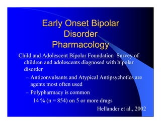 Early Onset Bipolar
                Disorder
            Pharmacology
Child and Adolescent Bipolar Foundation Survey of
  children and adolescents diagnosed with bipolar
  disorder
   – Anticonvulsants and Atypical Antipsychotics are
     agents most often used
   – Polypharmacy is common
      14 % (n = 854) on 5 or more drugs
                                 Hellander et al., 2002
 