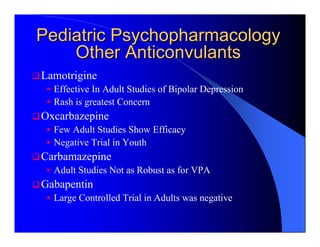 Pediatric Psychopharmacology
    Other Anticonvulants
Lamotrigine
  Effective In Adult Studies of Bipolar Depression
  Rash is greatest Concern
Oxcarbazepine
  Few Adult Studies Show Efficacy
  Negative Trial in Youth
Carbamazepine
  Adult Studies Not as Robust as for VPA
Gabapentin
  Large Controlled Trial in Adults was negative
 