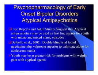 Psychopharmacology of Early
   Onset Bipolar Disorders
    Atypical Antipsychotics
Case Reports and Adult Studies Suggest that Atypical
antipsychotics may be used as first line agents for youth
with manic and mixed manic episodes
Delbello et al., 2002: Double blind trial found
quetiapine plus valproate superior to valproate alone for
adolescent mania
Youth may be at greater risk for problems with weight
gain with atypical agents
 