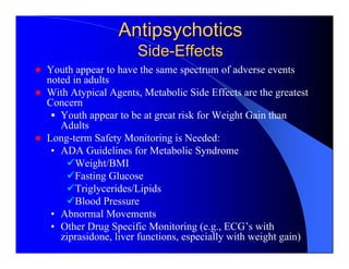 Antipsychotics
                     Side-Effects
Youth appear to have the same spectrum of adverse events
noted in adults
With Atypical Agents, Metabolic Side Effects are the greatest
Concern
   Youth appear to be at great risk for Weight Gain than
   Adults
Long-term Safety Monitoring is Needed:
 • ADA Guidelines for Metabolic Syndrome
       Weight/BMI
       Fasting Glucose
       Triglycerides/Lipids
       Blood Pressure
 • Abnormal Movements
 • Other Drug Specific Monitoring (e.g., ECG’s with
   ziprasidone, liver functions, especially with weight gain)
 