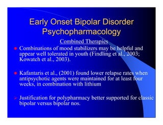 Early Onset Bipolar Disorder
       Psychopharmacology
                  Combined Therapies
Combinations of mood stabilizers may be helpful and
appear well tolerated in youth (Findling et al., 2003;
Kowatch et al., 2003).

Kafantaris et al., (2001) found lower relapse rates when
antipsychotic agents were maintained for at least four
weeks, in combination with lithium

Justification for polypharmacy better supported for classic
bipolar versus bipolar nos.
 