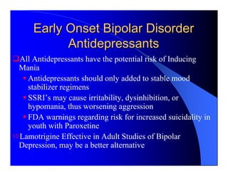 Early Onset Bipolar Disorder
          Antidepressants
All Antidepressants have the potential risk of Inducing
Mania
  Antidepressants should only added to stable mood
  stabilizer regimens
  SSRI’s may cause irritability, dysinhibition, or
  hypomania, thus worsening aggression
  FDA warnings regarding risk for increased suicidality in
  youth with Paroxetine
Lamotrigine Effective in Adult Studies of Bipolar
Depression, may be a better alternative
 
