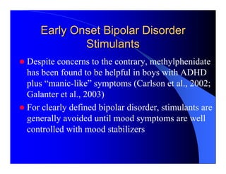 Early Onset Bipolar Disorder
           Stimulants
Despite concerns to the contrary, methylphenidate
has been found to be helpful in boys with ADHD
plus “manic-like” symptoms (Carlson et al., 2002;
Galanter et al., 2003)
For clearly defined bipolar disorder, stimulants are
generally avoided until mood symptoms are well
controlled with mood stabilizers
 