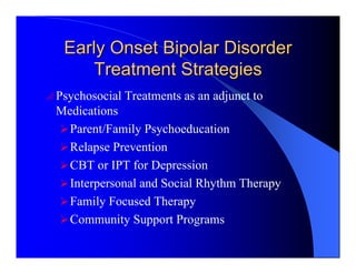 Early Onset Bipolar Disorder
       Treatment Strategies
o Psychosocial   Treatments as an adjunct to
  Medications
    Parent/Family Psychoeducation
    Relapse Prevention
    CBT or IPT for Depression
    Interpersonal and Social Rhythm Therapy
    Family Focused Therapy
    Community Support Programs
 
