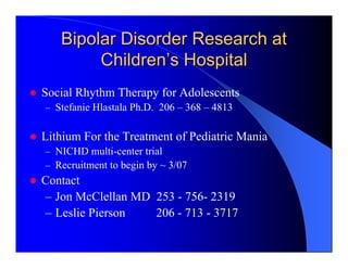 Bipolar Disorder Research at
        Children’s Hospital
Social Rhythm Therapy for Adolescents
– Stefanie Hlastala Ph.D. 206 – 368 – 4813


Lithium For the Treatment of Pediatric Mania
– NICHD multi-center trial
– Recruitment to begin by ~ 3/07
Contact
– Jon McClellan MD 253 - 756- 2319
– Leslie Pierson   206 - 713 - 3717
 