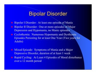 Bipolar Disorder
Bipolar I Disorder: At least one episode of Mania
Bipolar II Disorder: One or more episodes of Major
Depression and Hypomania, no Manic episodes
Cyclothymia: Numerous Hypomanic and Dysthymic
Episodes Persisting for at least One Year (Two years for
Adults)

Mixed Episode: Symptoms of Mania and a Major
Depressive Disorder, duration of at least 1 week
Rapid Cycling: At Least 4 Episodes of Mood disturbance
over a 12 month period
 