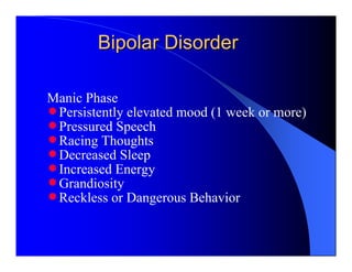 Bipolar Disorder

Manic Phase
n Persistently elevated mood (1 week or more)
n Pressured Speech
n Racing Thoughts
n Decreased Sleep
n Increased Energy
n Grandiosity
n Reckless or Dangerous Behavior
 