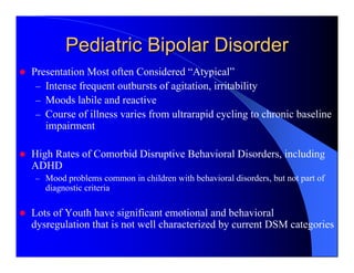 Pediatric Bipolar Disorder
Presentation Most often Considered “Atypical”
 – Intense frequent outbursts of agitation, irritability
 – Moods labile and reactive
 – Course of illness varies from ultrarapid cycling to chronic baseline
   impairment

High Rates of Comorbid Disruptive Behavioral Disorders, including
ADHD
– Mood problems common in children with behavioral disorders, but not part of
   diagnostic criteria

Lots of Youth have significant emotional and behavioral
dysregulation that is not well characterized by current DSM categories
 
