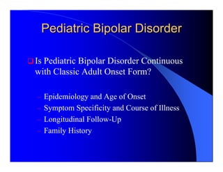 Pediatric Bipolar Disorder

Is Pediatric Bipolar Disorder Continuous
with Classic Adult Onset Form?

– Epidemiology and Age of Onset
– Symptom Specificity and Course of Illness
– Longitudinal Follow-Up
– Family History
 