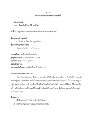 ใบงาน
การจัดทาข้อเสนอโครงงานคอมพิวเตอร์
สมาชิกในกลุ่ม
นางสาวอิสลารัตน์ ใจอารีย์ เลขที่ 30
คาชี้แจง ให้ผู้เรียนแต่ละกลุ่มเขียนข้อเสนอโครงงานตามหัวข้อต่อไปนี้
ชื่อโครงงาน (ภาษาไทย)
การศึกษาโรคไบโพล่าร์ในวัยรุ่นวัยเรียน
ชื่อโครงงาน (ภาษาอังกฤษ)
Bipolar disorder in adolescents
ประเภทโครงงาน โครงงานศึกษาและสารวจ
ชื่อผู้ทาโครงงาน นางสาวอิสลารัตน์ ใจอารีย์
ชื่อที่ปรึกษา ครูเขื่อนทอง มูลวรรณ์
ชื่อที่ปรึกษาร่วม -
ระยะเวลาดาเนินงาน ภาคเรียนที่ 1-2 ปีการศึกษา 62
ที่มาและความสาคัญของโครงงาน
โรคไบโพลาร์ (Bipolar) เป็นโรคทางอารมณ์ ทาให้ผู้ป่วยเป็นคนอารมณ์สองขั้ว เดี๋ยวดี เดี๋ยวร้าย ลองไป
ทาความรู้จักกับ โรคไบโพลาร์ อารมณ์แปรปรวนกันให้ชัดๆ สาหรับโรคไบโพลาร์ (Bipolar) นี้ เป็นโรคที่จัดอยู่ใน
กลุ่มโรคทางด้านเรื่องอารมณ์ กลุ่มเดียวกับโรคซึมเศร้า แต่โรคซึมเศร้านั้นคือ โรคอารมณ์ที่ชัดเจน ที่มีอารมณ์เบื่อ
เศร้า แต่โรคไบโพลาร์ จะมีลักษณะที่มีอารมณ์ช่วงหนึ่งจะมีลักษณะครื้นเครง รื่นเริง สนุกสนานสลับกับอารมณ์
ซึมเศร้าอีกช่วงหนึ่ง
วัตถุประสงค์
1. เพื่อศึกษาและเรียนรู้ทาความเข้าใจโรคไบโพลาร์
2. เพื่อเป็นการแพร่กระจายข้อมูลให้กับผู้คนทั่วไปได้รับ
 