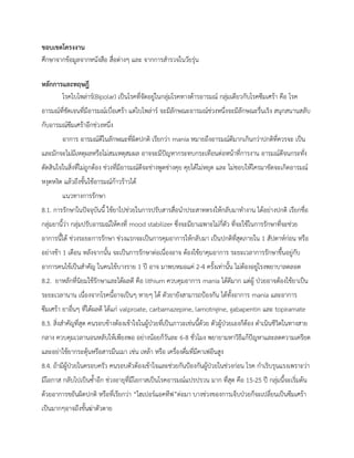 ขอบเขตโครงงาน
ศึกษาจากข้อมูลจากหนังสือ สื่อต่างๆ และ จากการสารวจในวัยรุ่น
หลักการและทฤษฎี
โรคไบโพล่าร์(Bipolar) เป็นโรคที่จัดอยู่ในกลุ่มโรคทางด้ารอารมณ์ กลุ่มเดียวกับโรคซึมเศร้า คือ โรค
อารมณ์ที่ชัดเจนที่มีอารมณ์เบื่อเศร้า แต่ไบโพล่าร์ จะมีลักษณะอารมณ์ช่วงหนึ่งจะมีลักษณะรื่นเริง สนุกสนานสลับ
กับอารมณ์ซึมเศร้าอีกช่วงหนึ่ง
อาการ อารมณ์ดีในลักษณะที่ผิดปกติ เรียกว่า mania หมายถึงอารมณ์ดีมากเกินกว่าปกติที่ควรจะ เป็น
และมักจะไม่มีเหตุผลหรือไม่สมเหตุสมผล อาจจะมีปัญหากระทบกระเทือนต่อหน้าที่การงาน อารมณ์ดีจนกระทั่ง
ตัดสินใจในสิ่งที่ไม่ถูกต้อง ช่วงที่มีอารมณ์ดีจะช่างพูดช่างคุย คุยได้ไม่หยุด และ ไม่ชอบให้ใครมาขัดจะเกิดอารมณ์
หงุดหงิด แล้วถึงขั้นใช้อารมณ์ก้าวร้าวได้
แนวทางการรักษา
8.1. การรักษาในปัจจุบันนี้ ใช้ยาไปช่วยในการปรับสารสื่อนาประสาทตรงให้กลับมาทางาน ได้อย่างปกติ เรียกชื่อ
กลุ่มยานี้ว่า กลุ่มปรับอารมณ์ให้คงที่ mood stabilizer ซึ่งจะมียาเฉพาะไม่กี่ตัว ที่จะใช้ในการรักษาที่จะช่วย
อาการนี้ได้ ช่วงระยะการรักษา ช่วงแรกจะเป็นการคุมอาการให้กลับมา เป็นปกติที่สุดภายใน 1 สัปดาห์ก่อน หรือ
อย่างช้า 1 เดือน หลังจากนั้น จะเป็นการรักษาต่อเนื่องอาจ ต้องใช้ยาคุมอาการ ระยะเวลาการรักษาขึ้นอยู่กับ
อาการคนไข้เป็นสาคัญ ในคนไข้บางราย 1 ปี อาจ มาพบหมอแค่ 2-4 ครั้งเท่านั้น ไม่ต้องอยู่โรงพยาบาลตลอด
8.2. ยาหลักที่นิยมใช้รักษาและได้ผลดี คือ lithium ควบคุมอาการ mania ได้ดีมาก แต่ผู้ ป่วยอาจต้องใช้ยาเป็น
ระยะเวลานาน เนื่องจากโรคนี้อาจเป็นๆ หายๆ ได้ ตัวยายังสามารถป้องกัน ได้ทั้งอาการ mania และอาการ
ซึมเศร้า ยาอื่นๆ ที่ได้ผลดี ได้แก่ valproate, carbamazepine, lamotrigine, gabapentin และ topiramate
8.3. สิ่งสาคัญที่สุด คนรอบข้างต้องเข้าใจในผู้ป่วยที่เป็นภาวะเช่นนี้ด้วย ตัวผู้ป่วยเองก็ต้อง ดาเนินชีวิตในทางสาย
กลาง ควบคุมเวลานอนหลับให้เพียงพอ อย่างน้อยก็วันละ 6-8 ชั่วโมง พยายามหาวิธีแก้ปัญหาและลดความเครียด
และอย่าใช้ยากระตุ้นหรือสารมึนเมา เช่น เหล้า หรือ เครื่องดื่มที่มีคาเฟอีนสูง
8.4. ถ้ามีผู้ป่วยในครอบครัว คนรอบตัวต้องเข้าใจและช่วยกันป้องกันผู้ป่วยในช่วงก่อน โรค กาเริบรุนแรงเพราะว่า
มีโอกาส กลับไปเป็นซ้าอีก ช่วงอายุที่มีโอกาสเป็นโรคอารมณ์แปรปรวน มาก ที่สุด คือ 15-25 ปี กลุ่มนี้จะเริ่มต้น
ด้วยอาการขยันผิดปกติ หรือที่เรียกว่า “ไฮเปอร์แอคทีฟ”ต่อมา บางช่วงของการเจ็บป่วยก็จะเปลี่ยนเป็นซึมเศร้า
เป็นมากๆอาจถึงขั้นฆ่าตัวตาย
 
