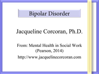 Bipolar Disorder 
Jacqueline Corcoran, Ph.D. 
From: Mental Health in Social Work 
(Pearson, 2014) 
http://www.jacquelinecorcoran.com 
 