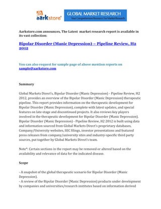 Aarkstore.com announces, The Latest market research report is available in
its vast collection:

Bipolar Disorder (Manic Depression) – Pipeline Review, H2
2012



You can also request for sample page of above mention reports on
sample@aarkstore.com



Summary

Global Markets Direct’s, Bipolar Disorder (Manic Depression) - Pipeline Review, H2
2012, provides an overview of the Bipolar Disorder (Manic Depression) therapeutic
pipeline. This report provides information on the therapeutic development for
Bipolar Disorder (Manic Depression), complete with latest updates, and special
features on late-stage and discontinued projects. It also reviews key players
involved in the therapeutic development for Bipolar Disorder (Manic Depression).
Bipolar Disorder (Manic Depression) - Pipeline Review, H2 2012 is built using data
and information sourced from Global Markets Direct’s proprietary databases,
Company/University websites, SEC filings, investor presentations and featured
press releases from company/university sites and industry-specific third party
sources, put together by Global Markets Direct’s team.

Note*: Certain sections in the report may be removed or altered based on the
availability and relevance of data for the indicated disease.

Scope

- A snapshot of the global therapeutic scenario for Bipolar Disorder (Manic
Depression).
- A review of the Bipolar Disorder (Manic Depression) products under development
by companies and universities/research institutes based on information derived
 