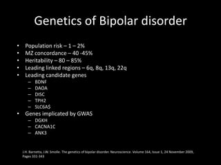 Genetics of Bipolar disorder
•    Population risk – 1 – 2%
•    MZ concordance – 40 -45%
•    Heritability – 80 – 85%
•    Leading linked regions – 6q, 8q, 13q, 22q
•    Leading candidate genes
       –    BDNF
       –    DAOA
       –    DISC
       –    TPH2
       –    SLC6A$
• Genes implicated by GWAS
       – DGKH
       – CACNA1C
       – ANK3


    J.H. Barnetta, J.W. Smolle. The genetics of bipolar disorder. Neuroscience. Volume 164, Issue 1, 24 November 2009,
    Pages 331-343
 