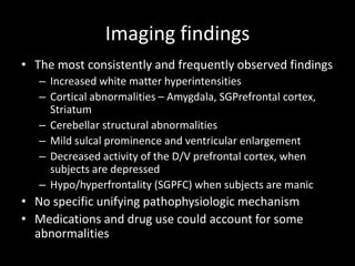 Imaging findings
• The most consistently and frequently observed findings
   – Increased white matter hyperintensities
   – Cortical abnormalities – Amygdala, SGPrefrontal cortex,
     Striatum
   – Cerebellar structural abnormalities
   – Mild sulcal prominence and ventricular enlargement
   – Decreased activity of the D/V prefrontal cortex, when
     subjects are depressed
   – Hypo/hyperfrontality (SGPFC) when subjects are manic
• No specific unifying pathophysiologic mechanism
• Medications and drug use could account for some
  abnormalities
 