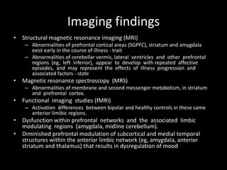 Imaging findings
• Structural magnetic resonance imaging (MRI)
    – Abnormalities of prefrontal cortical areas (SGPFC), striatum and amygdala
      exist early in the course of illness - trait
    – Abnormalities of cerebellar vermis, lateral ventricles and other prefrontal
      regions (eg, left inferior), appear to develop with repeated affective
      episodes, and may represent the effects of illness progression and
      associated factors - state
• Magnetic resonance spectroscopy (MRS)
    – Abnormalities of membrane and second messenger metabolism, in striatum
      and prefrontal cortex.
• Functional imaging studies (fMRI)
    – Activation differences between bipolar and healthy controls in these same
      anterior limibic regions.
• Dysfunction within prefrontal networks and the associated limbic
  modulating regions (amygdala, midline cerebellum).
• Diminished prefrontal modulation of subcortical and medial temporal
  structures within the anterior limbic network (eg, amygdala, anterior
  striatum and thalamus) that results in dysregulation of mood
 