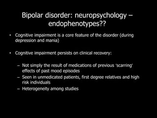 Bipolar disorder: neuropsychology –
               endophenotypes??
• Cognitive impairment is a core feature of the disorder (during
  depression and mania)

• Cognitive impairment persists on clinical recovery:

    – Not simply the result of medications of previous ‘scarring’
      effects of past mood episodes
    – Seen in unmedicated patients, first degree relatives and high
      risk individuals
    – Heterogeneity among studies
 
