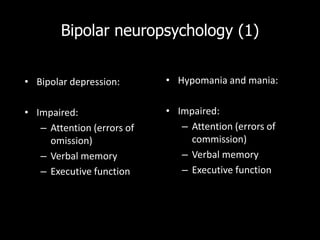 Bipolar neuropsychology (1)


• Bipolar depression:       • Hypomania and mania:


• Impaired:                 • Impaired:
   – Attention (errors of      – Attention (errors of
     omission)                   commission)
   – Verbal memory             – Verbal memory
   – Executive function        – Executive function
 