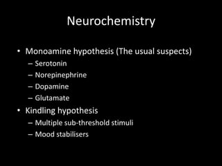 Neurochemistry

• Monoamine hypothesis (The usual suspects)
  –   Serotonin
  –   Norepinephrine
  –   Dopamine
  –   Glutamate
• Kindling hypothesis
  – Multiple sub-threshold stimuli
  – Mood stabilisers
 