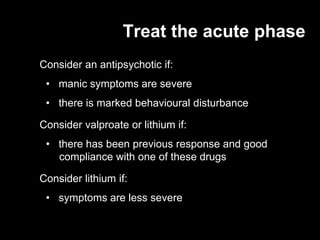 Treat the acute phase
Consider an antipsychotic if:
 • manic symptoms are severe
 • there is marked behavioural disturbance

Consider valproate or lithium if:
 • there has been previous response and good
   compliance with one of these drugs

Consider lithium if:
 • symptoms are less severe
 