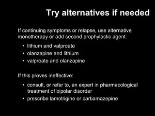 Try alternatives if needed
If continuing symptoms or relapse, use alternative
monotherapy or add second prophylactic agent:
  • lithium and valproate
  • olanzapine and lithium
  • valproate and olanzapine

If this proves ineffective:
  • consult, or refer to, an expert in pharmacological
    treatment of bipolar disorder
  • prescribe lamotrigine or carbamazepine
 