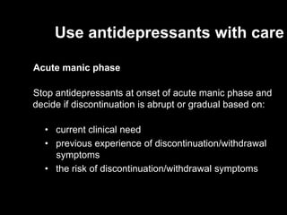 Use antidepressants with care

Acute manic phase

Stop antidepressants at onset of acute manic phase and
decide if discontinuation is abrupt or gradual based on:

  • current clinical need
  • previous experience of discontinuation/withdrawal
    symptoms
  • the risk of discontinuation/withdrawal symptoms
 