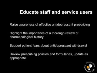 Educate staff and service users

Raise awareness of effective antidepressant prescribing

Highlight the importance of a thorough review of
pharmacological history

Support patient fears about antidepressant withdrawal

Review prescribing policies and formularies, update as
appropriate
 