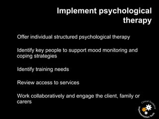 Implement psychological
                                therapy
Offer individual structured psychological therapy

Identify key people to support mood monitoring and
coping strategies

Identify training needs

Review access to services

Work collaboratively and engage the client, family or
carers
 