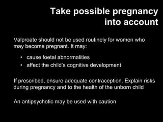 Take possible pregnancy
                           into account
Valproate should not be used routinely for women who
may become pregnant. It may:

  • cause foetal abnormalities
  • affect the child’s cognitive development

If prescribed, ensure adequate contraception. Explain risks
during pregnancy and to the health of the unborn child

An antipsychotic may be used with caution
 
