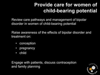 Provide care for women of
                  child-bearing potential
Review care pathways and management of bipolar
disorder in women of child-bearing potential

Raise awareness of the effects of bipolar disorder and
treatment on:

  • conception
  • pregnancy
  • child

Engage with patients, discuss contraception
and family planning
 