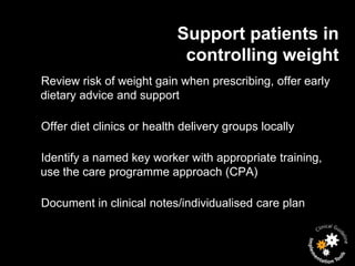 Support patients in
                            controlling weight
Review risk of weight gain when prescribing, offer early
dietary advice and support

Offer diet clinics or health delivery groups locally

Identify a named key worker with appropriate training,
use the care programme approach (CPA)

Document in clinical notes/individualised care plan
 