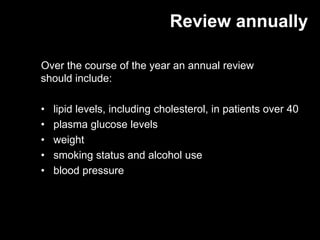 Review annually

Over the course of the year an annual review
should include:

•   lipid levels, including cholesterol, in patients over 40
•   plasma glucose levels
•   weight
•   smoking status and alcohol use
•   blood pressure
 