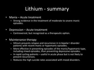 Lithium - summary
• Mania – Acute treatment
   – Strong evidence in the treatment of moderate to severe manic
     episodes.

• Depression – Acute treatment
   – Controversial, but recognized as a therapeutic option.

• Maintenance therapy
   – lithium prevents relapse and recurrence in in bipolar I disorder
     patients with recent manic or hypomanic episodes.
   – More effective in preventing episodes of the manic/hypomanic type,
     including mixed episodes, than preventing depressive episodes.
   – In rapid cycling patients – useful in acute phase but is not likely to
     prevent recurrences.
   – Reduces the high suicide rates associated with mood disorders.
 