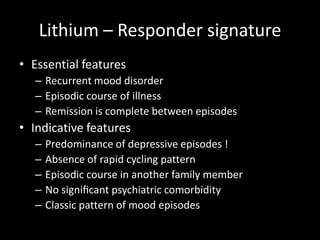 Lithium – Responder signature
• Essential features
   – Recurrent mood disorder
   – Episodic course of illness
   – Remission is complete between episodes
• Indicative features
   –   Predominance of depressive episodes !
   –   Absence of rapid cycling pattern
   –   Episodic course in another family member
   –   No signiﬁcant psychiatric comorbidity
   –   Classic pattern of mood episodes
 