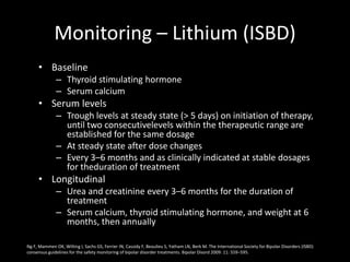 Monitoring – Lithium (ISBD)
     • Baseline
              – Thyroid stimulating hormone
              – Serum calcium
     • Serum levels
              – Trough levels at steady state (> 5 days) on initiation of therapy,
                until two consecutivelevels within the therapeutic range are
                established for the same dosage
              – At steady state after dose changes
              – Every 3–6 months and as clinically indicated at stable dosages
                for theduration of treatment
     • Longitudinal
              – Urea and creatinine every 3–6 months for the duration of
                treatment
              – Serum calcium, thyroid stimulating hormone, and weight at 6
                months, then annually

Ng F, Mammen OK, Wilting I, Sachs GS, Ferrier IN, Cassidy F, Beaulieu S, Yatham LN, Berk M. The International Society for Bipolar Disorders (ISBD)
consensus guidelines for the safety monitoring of bipolar disorder treatments. Bipolar Disord 2009: 11: 559–595.
 