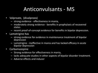 Anticonvulsants - MS
• Valproate, (divalproex)
   – strong evidence - eﬀectiveness in mania,
   – moderately strong evidence - beneﬁts in prophylaxis of recovered
     states
   – recent proof-of-concept evidence for beneﬁts in bipolar depression.
• Lamotrigine has
   – strong evidence for evidence in maintenance treatment of bipolar
     depression
   – Lamotrigine - ineﬀective in mania and has lacked eﬃcacy in acute
     bipolar depression
• Carbamazepine
   – Strong evidence for eﬀectiveness in mania,
   – lacks adequate studies in other aspects of bipolar disorder treatment.
   – Adverse effects and inducer
 