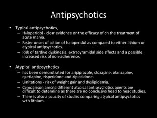Antipsychotics
• Typical antipsychotics,
    – Haloperidol - clear evidence on the efficacy of on the treatment of
      acute mania.
    – Faster onset of action of haloperidol as compared to either lithium or
      atypical antipsychotics.
    – Risk of tardive dyskinesia, extrapyramidal side effects and a possible
      increased risk of non-adherence.

• Atypical antipsychotics
    – has been demonstrated for aripiprazole, clozapine, olanzapine,
      quetiapine, risperidone and ziprasidone.
    – Limitations - risk of weight gain and dyslipidemia.
    – Comparison among different atypical antipsychotics agents are
      difficult to determine as there are no conclusive head to head studies.
    – There is also a paucity of studies comparing atypical antipsychotics
      with lithium.
 
