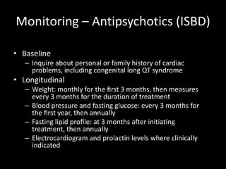 Monitoring – Antipsychotics (ISBD)

• Baseline
   – Inquire about personal or family history of cardiac
     problems, including congenital long QT syndrome
• Longitudinal
   – Weight: monthly for the ﬁrst 3 months, then measures
     every 3 months for the duration of treatment
   – Blood pressure and fasting glucose: every 3 months for
     the ﬁrst year, then annually
   – Fasting lipid proﬁle: at 3 months after initiating
     treatment, then annually
   – Electrocardiogram and prolactin levels where clinically
     indicated
 