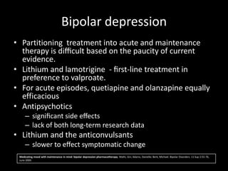 Bipolar depression
• Partitioning treatment into acute and maintenance
  therapy is diﬃcult based on the paucity of current
  evidence.
• Lithium and lamotrigine - ﬁrst-line treatment in
  preference to valproate.
• For acute episodes, quetiapine and olanzapine equally
  efficacious
• Antipsychotics
     – signiﬁcant side eﬀects
     – lack of both long-term research data
• Lithium and the anticonvulsants
     – slower to eﬀect symptomatic change
 Medicating mood with maintenance in mind: bipolar depression pharmacotherapy. Malhi, Gin; Adams, Danielle; Berk, Michael. Bipolar Disorders. 11 Sup 2:55-76,
 June 2009.
 