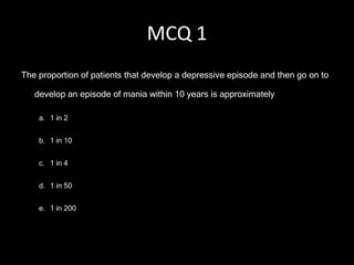 MCQ 1
The proportion of patients that develop a depressive episode and then go on to

   develop an episode of mania within 10 years is approximately

    a. 1 in 2


    b. 1 in 10


    c. 1 in 4


    d. 1 in 50


    e. 1 in 200
 