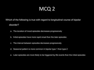MCQ 2
Which of the following is true with regard to longitudinal course of bipolar

   disorder?

    a. The duration of mood episodes decreases progressively


    b. Initial episodes have more rapid onset than the later episodes


    c. The interval between episodes decreases progressively


    d. Seasonal pattern is more common in bipolar type 1 than type 2


    e. Later episodes are more likely to be triggered by life events than the initial episodes
 