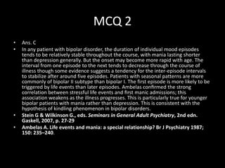 MCQ 2
•   Ans. C
•   In any patient with bipolar disorder, the duration of individual mood episodes
    tends to be relatively stable throughout the course, with mania lasting shorter
    than depression generally. But the onset may become more rapid with age. The
    interval from one episode to the next tends to decrease through the course of
    illness though some evidence suggests a tendency for the inter-episode intervals
    to stabilize after around five episodes. Patients with seasonal patterns are more
    commonly of bipolar II subtype than bipolar I. The first episode is more likely to be
    triggered by life events than later episodes. Ambelas conﬁrmed the strong
    correlation between stressful life events and ﬁrst manic admissions; this
    association weakens as the illness progresses. This is particularly true for younger
    bipolar patients with mania rather than depression. This is consistent with the
    hypothesis of kindling phenomenon in bipolar disorders.
•   Stein G & Wilkinson G., eds. Seminars in General Adult Psychiatry, 2nd edn.
    Gaskell, 2007, p. 27-29
•   Ambelas A. Life events and mania: a special relationship? Br J Psychiatry 1987;
    150: 235–240.
 