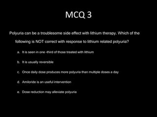 MCQ 3
Polyuria can be a troublesome side effect with lithium therapy. Which of the

   following is NOT correct with response to lithium related polyuria?

    a. It is seen in one –third of those treated with lithium


    b. It is usually reversible


    c. Once daily dose produces more polyuria than multiple doses a day


    d. Amiloride is an useful intervention


    e. Dose reduction may alleviate polyuria
 