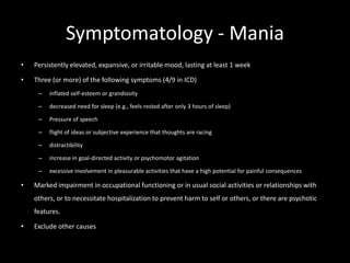 Symptomatology - Mania
•   Persistently elevated, expansive, or irritable mood, lasting at least 1 week

•   Three (or more) of the following symptoms (4/9 in ICD)
     –   inflated self-esteem or grandiosity

     –   decreased need for sleep (e.g., feels rested after only 3 hours of sleep)

     –   Pressure of speech

     –   flight of ideas or subjective experience that thoughts are racing

     –   distractibility

     –   increase in goal-directed activity or psychomotor agitation

     –   excessive involvement in pleasurable activities that have a high potential for painful consequences

•   Marked impairment in occupational functioning or in usual social activities or relationships with
    others, or to necessitate hospitalization to prevent harm to self or others, or there are psychotic
    features.

•   Exclude other causes
 