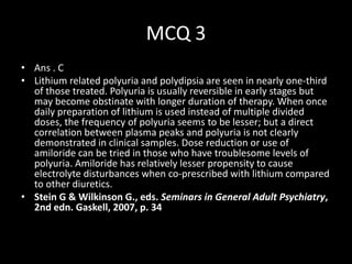 MCQ 3
• Ans . C
• Lithium related polyuria and polydipsia are seen in nearly one-third
  of those treated. Polyuria is usually reversible in early stages but
  may become obstinate with longer duration of therapy. When once
  daily preparation of lithium is used instead of multiple divided
  doses, the frequency of polyuria seems to be lesser; but a direct
  correlation between plasma peaks and polyuria is not clearly
  demonstrated in clinical samples. Dose reduction or use of
  amiloride can be tried in those who have troublesome levels of
  polyuria. Amiloride has relatively lesser propensity to cause
  electrolyte disturbances when co-prescribed with lithium compared
  to other diuretics.
• Stein G & Wilkinson G., eds. Seminars in General Adult Psychiatry,
  2nd edn. Gaskell, 2007, p. 34
 