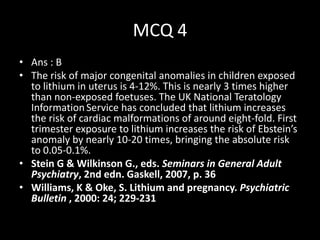 MCQ 4
• Ans : B
• The risk of major congenital anomalies in children exposed
  to lithium in uterus is 4-12%. This is nearly 3 times higher
  than non-exposed foetuses. The UK National Teratology
  Information Service has concluded that lithium increases
  the risk of cardiac malformations of around eight-fold. First
  trimester exposure to lithium increases the risk of Ebstein’s
  anomaly by nearly 10-20 times, bringing the absolute risk
  to 0.05-0.1%.
• Stein G & Wilkinson G., eds. Seminars in General Adult
  Psychiatry, 2nd edn. Gaskell, 2007, p. 36
• Williams, K & Oke, S. Lithium and pregnancy. Psychiatric
  Bulletin , 2000: 24; 229-231
 